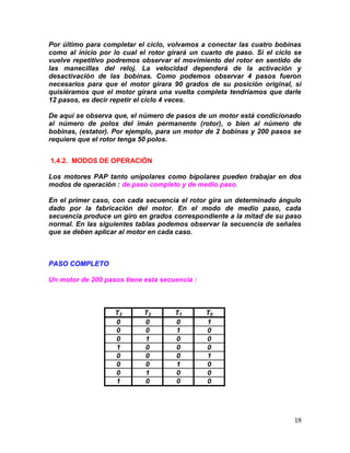 18
Por último para completar el ciclo, volvamos a conectar las cuatro bobinas
como al inicio por lo cual el rotor girará un cuarto de paso. Si el ciclo se
vuelve repetitivo podremos observar el movimiento del rotor en sentido de
las manecillas del reloj. La velocidad dependerá de la activación y
desactivación de las bobinas. Como podemos observar 4 pasos fueron
necesarios para que el motor girara 90 grados de su posición original, si
quisiéramos que el motor girara una vuelta completa tendríamos que darle
12 pasos, es decir repetir el ciclo 4 veces.
De aquí se observa que, el número de pasos de un motor está condicionado
al número de polos del imán permanente (rotor), o bien al número de
bobinas, (estator). Por ejemplo, para un motor de 2 bobinas y 200 pasos se
requiere que el rotor tenga 50 polos.
1.4.2. MODOS DE OPERACIÓN
Los motores PAP tanto unipolares como bipolares pueden trabajar en dos
modos de operación : de paso completo y de medio paso.
En el primer caso, con cada secuencia el rotor gira un determinado ángulo
dado por la fabricación del motor. En el modo de medio paso, cada
secuencia produce un giro en grados correspondiente a la mitad de su paso
normal. En las siguientes tablas podemos observar la secuencia de señales
que se deben aplicar al motor en cada caso.
PASO COMPLETO
Un motor de 200 pasos tiene esta secuencia :
T3 T2 T1 T0
0 0 0 1
0 0 1 0
0 1 0 0
1 0 0 0
0 0 0 1
0 0 1 0
0 1 0 0
1 0 0 0
 