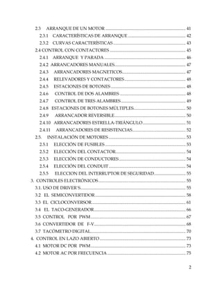 2
2.3 ARRANQUE DE UN MOTOR ....................................................................... 41
2.3.1 CARACTERÍSTICAS DE ARRANQUE ................................................... 42
2.3.2 CURVAS CARACTERÍSTICAS................................................................ 43
2.4 CONTROL CON CONTACTORES ................................................................... 45
2.4.1 ARRANQUE Y PARADA........................................................................ 46
2.4.2 ARRANCADORES MANUALES............................................................... 47
2.4.3 ARRANCADORES MAGNETICOS........................................................ 47
2.4.4 RELEVADORES Y CONTACTORES...................................................... 48
2.4.5 ESTACIONES DE BOTONES .................................................................. 48
2.4.6 CONTROL DE DOS ALAMBRES .......................................................... 48
2.4.7 CONTROL DE TRES ALAMBRES ......................................................... 49
2.4.8 ESTACIONES DE BOTONES MÚLTIPLES.............................................. 50
2.4.9 ARRANCADOR REVERSIBLE............................................................... 50
2.4.10 ARRANCADORES ESTRELLA-TRIÁNGULO...................................... 51
2.4.11 ARRANCADORES DE RESISTENCIAS............................................... 52
2.5. INSTALACIÓN DE MOTORES .................................................................... 53
2.5.1 ELECCIÓN DE FUSIBLES ....................................................................... 53
2.5.2 ELECCIÓN DEL CONTACTOR.............................................................. 54
2.5.3 ELECCIÓN DE CONDUCTORES........................................................... 54
2.5.4 ELECCIÓN DEL CONDUIT.................................................................... 54
2.5.5 ELECCION DEL INTERRUPTOR DE SEGURIDAD............................ 55
3. CONTROLES ELECTRÓNICOS............................................................................. 55
3.1. USO DE DRIVER´S............................................................................................. 55
3.2 EL SEMICONVERTIDOR................................................................................ 58
3.3 EL CICLOCONVERSOR................................................................................... 61
3.4 EL TACO-GENERADOR................................................................................. 66
3.5 CONTROL POR PWM.................................................................................... 67
3.6 CONVERTIDOR DE F-V................................................................................. 68
3.7 TACÓMETRO DIGITAL.................................................................................... 70
4. CONTROL EN LAZO ABIERTO............................................................................ 73
4.1 MOTOR DC POR PWM.................................................................................... 73
4.2 MOTOR AC POR FRECUENCIA ..................................................................... 75
 