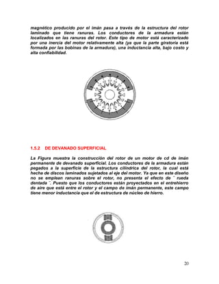 20
magnético producido por el imán pasa a través de la estructura del rotor
laminado que tiene ranuras. Los conductores de la armadura están
localizados en las ranuras del rotor. Este tipo de motor está caracterizado
por una inercia del motor relativamente alta (ya que la parte giratoria está
formada por las bobinas de la armadura), una inductancia alta, bajo costo y
alta confiabilidad.
1.5.2 DE DEVANADO SUPERFICIAL
La Figura muestra la construcción del rotor de un motor de cd de imán
permanente de devanado superficial. Los conductores de la armadura están
pegados a la superficie de la estructura cilíndrica del rotor, la cual está
hecha de discos laminados sujetados al eje del motor. Ya que en este diseño
no se emplean ranuras sobre el rotor, no presenta el efecto de ¨ rueda
dentada ¨. Puesto que los conductores están proyectados en el entrehierro
de aire que está entre el rotor y el campo de imán permanente, este campo
tiene menor inductancia que el de estructura de núcleo de hierro.
 
