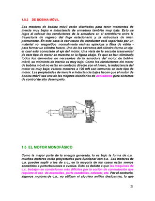 21
1.5.3 DE BOBINA MÓVIL
Los motores de bobina móvil están diseñados para tener momentos de
inercia muy bajos e inductancia de armadura también muy baja. Esto se
logra al colocar los conductores de la armadura en el entrehierro entre la
trayectoria de regreso del flujo estacionario y la estructura de imán
permanente. En este caso la estructura del conductor está soportada por un
material no magnético normalmente resinas epóxicas o fibra de vidrio -
para formar un cilindro hueco. Uno de los extremos del cilindro forma un eje,
el cual está conectado al eje del motor. Una vista de la sección transversal
de este tipo de motor se muestra en la figura abajo. Ya que se han eliminado
todos los elementos no necesarios de la armadura del motor de bobina
móvil, su momento de inercia es muy bajo. Como los conductores del motor
de bobina móvil no están en contacto directo con el hierro, la inductancia del
motor es muy baja; valores menores a 100 mH son comunes en este tipo de
motor. Las propiedades de inercia e inductancia bajas hacen que el motor de
bobina móvil sea una de las mejores elecciones de actuadores para sistemas
de control de alto desempeño.
1.6 EL MOTOR MONOFÁSICO
Como la mayor parte de la energía generada, lo es bajo la forma de c.a.
muchos motores están proyectados para funcionar con c.a. Los motores de
c.a. pueden suplir a los de c.c., en la mayoría de los casos están menos
sometidos a perturbaciones o averías. Esto es debido a que las máquinas de
c.c. trabajan en condiciones más difíciles por la acción de conmutación que
requiere el uso de escobillas, porta escobillas, colector, etc. Por el contrario,
algunos motores de c.a., no utilizan ni siquiera anillos deslizantes, lo que
 