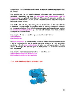 22
hace que el funcionamiento esté exento de averías durante largos periodos
de tiempo.
Los motores de c.a. son particularmente adecuados para aplicaciones de
velocidad constante, ya que la velocidad está determinada por la
frecuencia de c.a. aplicada a los bornes del motor. No obstante también se
construyen motores de c.a. que tienen características de velocidad variable
dentro de ciertos límites.
Los motes de c.a. se proyectan para un suministro de c.a. monofásica
o trifásica. Tanto el motor monofásico como el trifásico funcionan basados
en el mismo principio. Este principio es que la c.a. aplicada al motor genera
un campo magnético giratorio y a su vez este campo magnético giratorio
hace girar al rotor del motor.
Los motores de c.a. se clasifican generalmente en dos tipos:
a) Sincrónicos
b) Asincrónicos.
El motor sincrónico es un alternador al que se le hace funcionar como motor
y en el cual al estator se le aplica corriente alterna y al rotor corriente
continua. En el motor asincrónico el rotor no está conectado a fuente
alguna de energía. De los dos tipos de motores de c.a. el asincrónico es el
más empleado.
Los motores monofásicos asincrónicos se clasifican en :
a) Motores monofásicos de inducción,
b) Motores monofásicos de repulsión.
1.6.1 MOTOR MONOFÁSICO DE INDUCCION
 