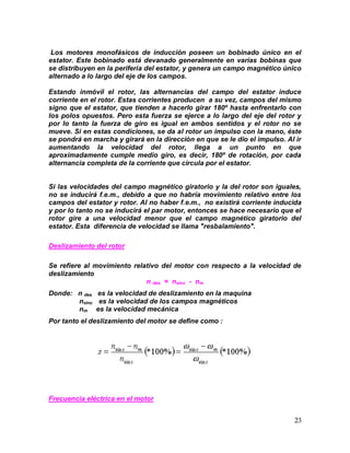 23
Los motores monofásicos de inducción poseen un bobinado único en el
estator. Este bobinado está devanado generalmente en varias bobinas que
se distribuyen en la periferia del estator, y genera un campo magnético único
alternado a lo largo del eje de los campos.
Estando inmóvil el rotor, las alternancias del campo del estator induce
corriente en el rotor. Estas corrientes producen a su vez, campos del mismo
signo que el estator, que tienden a hacerlo girar 180º hasta enfrentarlo con
los polos opuestos. Pero esta fuerza se ejerce a lo largo del eje del rotor y
por lo tanto la fuerza de giro es igual en ambos sentidos y el rotor no se
mueve. Si en estas condiciones, se da al rotor un impulso con la mano, éste
se pondrá en marcha y girará en la dirección en que se le dio el impulso. Al ir
aumentando la velocidad del rotor, llega a un punto en que
aproximadamente cumple medio giro, es decir, 180º de rotación, por cada
alternancia completa de la corriente que circula por el estator.
Si las velocidades del campo magnético giratorio y la del rotor son iguales,
no se inducirá f.e.m., debido a que no habría movimiento relativo entre los
campos del estator y rotor. Al no haber f.e.m., no existirá corriente inducida
y por lo tanto no se inducirá el par motor, entonces se hace necesario que el
rotor gire a una velocidad menor que el campo magnético giratorio del
estator. Esta diferencia de velocidad se llama "resbalamiento".
Deslizamiento del rotor
Se refiere al movimiento relativo del motor con respecto a la velocidad de
deslizamiento
n des = nsinc - nm
Donde: n des es la velocidad de deslizamiento en la maquina
nsinc es la velocidad de los campos magnéticos
nm es la velocidad mecánica
Por tanto el deslizamiento del motor se define como :
Frecuencia eléctrica en el motor
 