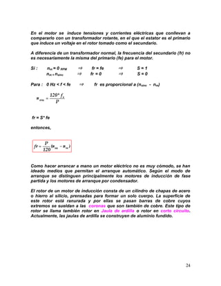 24
En el motor se induce tensiones y corrientes eléctricas que conllevan a
compararlo con un transformador rotante, en el que el estator es el primario
que induce un voltaje en el rotor tomado como el secundario.
A diferencia de un transformador normal, la frecuencia del secundario (fr) no
es necesariamente la misma del primario (fe) para el motor.
Si : nm = 0 RPM ⇒ fr = fe ⇒ S = 1
nm = nsinc ⇒ fr = 0 ⇒ S = 0
Para : 0 Hz < f < fe ⇒ fr es proporcional a (nsinc - nm)
fr = S* fe
entonces,
Como hacer arrancar a mano un motor eléctrico no es muy cómodo, se han
ideado medios que permitan el arranque automático. Según el modo de
arranque se distinguen principalmente los motores de inducción de fase
partida y los motores de arranque por condensador.
El rotor de un motor de inducción consta de un cilindro de chapas de acero
o hierro al silicio, prensadas para formar un solo cuerpo. La superficie de
este rotor está ranurada y por ellas se pasan barras de cobre cuyos
extremos se sueldan a las coronas que son también de cobre. Este tipo de
rotor se llama también rotor en Jaula de ardilla o rotor en corto circuito.
Actualmente, las jaulas de ardilla se construyen de aluminio fundido.
 