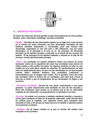 25
A) MOTOR DE FASE PARTIDA
El motor de inducción de fase partida consta esencialmente de cinco partes:
Estator, rotor, interruptor centrífugo, escudos y bastidor.
- Estator: Consiste de dos devanados sujetos en su lugar por unas ranuras
en el núcleo de acero laminado, los dos devanados consisten de dos
bobinas aisladas dispuestas y conectadas para que formen dos
devanados separados el uno del otro a 90º eléctricos; uno de estos
devanados es el principal y el otro es el de arranque. El devanado
principal es de alambre grueso y colocado en el fondo de las ranuras del
estator. El de arranque es de alambre delgado y situado en lo alto de las
ranuras, encima del devanado principal.
- Rotor: Lo constituye un núcleo cilíndrico hecho con piezas de acero
laminado. Cerca de la superficie del rotor hay montadas unas barras de
cobre unidas a dos anillos de cobre. En algunos motores el rotor es una
unidad de una sola pieza colada de aluminio. El mantenimiento de este
rotor es relativamente poco, ya que no hay devanados en los que puedan
crearse fallas. Además tampoco hay escobillas, colectores ni
conmutadores que se tengan que cuidar. Por lo general, cerca del rotor
hay montado sobre el mismo eje un ventilador, que hace que circule el
aire por el motor y que la temperatura de los devanados no llegue a ser
excesiva.
- Interruptor centrífugo: Consta de una parte estacionaria y una parte
giratoria. La parte estacionaria está montada en uno de los escudos y
tiene dos contactos cuya acción es la misma que la de un interruptor
unipolar de una dirección. La parte giratoria va montada en el rotor.
- Escudos: Va sujeto a la carcaza o bastidor mediante tornillos y tuercas y
sirven para mantener el rotor en la posición adecuada. Cada escudo lleva
un orificio para el cojinete. Los cojinetes sirven para mantener bien
centrado el rotor a fin de que no haya roce con el estator y además reducir
el rozamiento al mínimo.
- Bastidor: Es de hierro colado en el que el núcleo del estator está
encajado en él a presión.
 