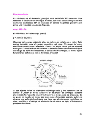 26
Funcionamiento:
La corriente en el devanado principal está retardada 90º eléctricos con
respecto al devanado de arranque. Cuando por estos devanados pasan dos
corrientes desfasadas 90º se establece en campo magnético giratorio que
gira a una velocidad sincrónica de polos.
rpm = 120 x f/p
f = frecuencia en ciclos / seg. (hertz).
p = número de polos.
Mientras este campo rotatorio gira, se induce un voltaje en el rotor. Este
voltaje inducido crea el campo magnético del rotor. El campo del rotor
reacciona con el campo del estator creando así, el par torsor que hace que el
rotor gire. Cuando el rotor alcanza los ¾ de la velocidad normal el interruptor
centrífugo se abre desconectando el devanado de arranque. El motor sigue
funcionando solamente con el devanado principal.
Si por alguna razón, el interruptor centrífugo falla y los contactos no se
cierran al pasar el motor entonces el devanado de arranque quedará
desconectado y cuando se active de nuevo el motor, éste no arrancará. Si
se pone en marcha el motor con una carga demasiado grande, quizá no
alcance una velocidad suficiente que haga que el interruptor centrífugo se
abra, también si el voltaje de alimentación al motor es bajo, el interruptor
puede no funcionar.
 