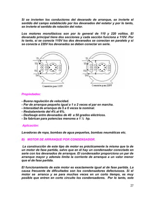 27
Si se invierten los conductores del devanado de arranque, se invierte el
sentido del campo establecido por los devanados del estator y por lo tanto,
se invierte el sentido de rotación del rotor.
Los motores monofásicos son por lo general de 110 y 220 voltios. El
devanado principal tiene dos secciones y cada sección funciona a 110V. Por
lo tanto, si se conecta 110V los dos devanados se conectan en paralelo y si
se conecta a 220V los devanados se deben conectar en serie.
Propiedades:
- Buena regulación de velocidad.
- Par de arranque pequeño igual a 1 o 2 veces el par en marcha.
- Intensidad de arranque de 5 a 6 veces la nominal.
- Resbalamiento del 4% al 6%.
- Desfasaje entre devanados de 40 a 50 grados eléctricos.
- Se fabrican para potencias menores a 1 ½ hp.
Aplicación:
Lavadoras de ropa, bombas de agua pequeñas, bombas neumáticas etc.
B) MOTOR DE ARRANQUE POR CONDENSADOR.
La construcción de este tipo de motor es prácticamente la misma que la de
un motor de fase partida, salvo que en él hay un condensador conectado en
serie con los devanados de arranque. El condensador proporciona un par de
arranque mayor y además limita la corriente de arranque a un valor menor
que el de fase partida.
El funcionamiento de este motor es exactamente igual al de fase partida. La
causa frecuente de dificultades son los condensadores defectuosos. Si el
motor se arranca y se para muchas veces en un corto tiempo, es muy
posible que entren en corto circuito los condensadores. Por lo tanto, este
 