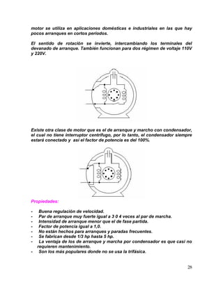 28
motor se utiliza en aplicaciones domésticas e industriales en las que hay
pocos arranques en cortos periodos.
El sentido de rotación se invierte, intercambiando los terminales del
devanado de arranque. También funcionan para dos régimen de voltaje 110V
y 220V.
Existe otra clase de motor que es el de arranque y marcho con condensador,
el cual no tiene interruptor centrífugo, por lo tanto, el condensador siempre
estará conectado y así el factor de potencia es del 100%.
Propiedades:
- Buena regulación de velocidad.
- Par de arranque muy fuerte igual a 3 0 4 veces al par de marcha.
- Intensidad de arranque menor que el de fase partida.
- Factor de potencia igual a 1,0.
- No están hechos para arranques y paradas frecuentes.
- Se fabrican desde 1/3 hp hasta 5 hp.
- La ventaja de los de arranque y marcha por condensador es que casi no
requieren mantenimiento.
- Son los más populares donde no se usa la trifásica.
 