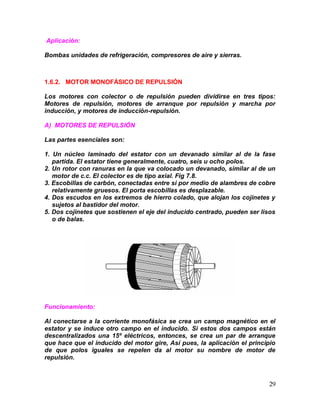 29
Aplicación:
Bombas unidades de refrigeración, compresores de aire y sierras.
1.6.2. MOTOR MONOFÁSICO DE REPULSIÓN
Los motores con colector o de repulsión pueden dividirse en tres tipos:
Motores de repulsión, motores de arranque por repulsión y marcha por
inducción, y motores de inducción-repulsión.
A) MOTORES DE REPULSIÓN
Las partes esenciales son:
1. Un núcleo laminado del estator con un devanado similar al de la fase
partida. El estator tiene generalmente, cuatro, seis u ocho polos.
2. Un rotor con ranuras en la que va colocado un devanado, similar al de un
motor de c.c. El colector es de tipo axial. Fig 7.8.
3. Escobillas de carbón, conectadas entre sí por medio de alambres de cobre
relativamente gruesos. El porta escobillas es desplazable.
4. Dos escudos en los extremos de hierro colado, que alojan los cojinetes y
sujetos al bastidor del motor.
5. Dos cojinetes que sostienen el eje del inducido centrado, pueden ser lisos
o de balas.
Funcionamiento:
Al conectarse a la corriente monofásica se crea un campo magnético en el
estator y se induce otro campo en el inducido. Si estos dos campos están
descentralizados una 15º eléctricos, entonces, se crea un par de arranque
que hace que el inducido del motor gire, Así pues, la aplicación el principio
de que polos iguales se repelen da al motor su nombre de motor de
repulsión.
 
