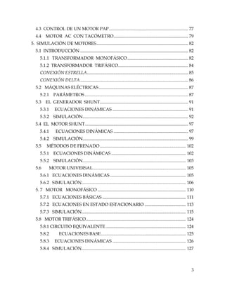 3
4.3 CONTROL DE UN MOTOR PAP..................................................................... 77
4.4 MOTOR AC CON TACÓMETRO................................................................. 79
5. SIMULACIÓN DE MOTORES................................................................................ 82
5.1 INTRODUCCIÓN .............................................................................................. 82
5.1.1 TRANSFORMADOR MONOFÁSICO..................................................... 82
5.1.2 TRANSFORMADOR TRIFÁSICO............................................................. 84
CONEXIÓN ESTRELLA........................................................................................ 85
CONEXIÓN DELTA.............................................................................................. 86
5.2 MÁQUINAS ELÉCTRICAS.............................................................................. 87
5.2.1 PARÁMETROS .......................................................................................... 87
5.3 EL GENERADOR SHUNT............................................................................. 91
5.3.1 ECUACIONES DINÁMICAS .................................................................. 91
5.3.2 SIMULACIÓN............................................................................................ 92
5.4 EL MOTOR SHUNT.......................................................................................... 97
5.4.1 ECUACIONES DINÁMICAS ................................................................. 97
5.4.2 SIMULACIÓN............................................................................................ 99
5.5 MÉTODOS DE FRENADO........................................................................... 102
5.5.1 ECUACIONES DINÁMICAS ................................................................. 102
5.5.2 SIMULACIÓN.......................................................................................... 103
5.6 MOTOR UNIVERSAL................................................................................. 105
5.6.1 ECUACIONES DINÁMICAS .................................................................. 105
5.6.2 SIMULACIÓN........................................................................................... 106
5. 7 MOTOR MONOFÁSICO ............................................................................. 110
5.7.1 ECUACIONES BÁSICAS......................................................................... 111
5.7.2 ECUACIONES EN ESTADO ESTACIONARIO .................................... 113
5.7.3 SIMULACIÓN........................................................................................... 115
5.8 MOTOR TRIFÁSICO....................................................................................... 124
5.8.1 CIRCUITO EQUIVALENTE...................................................................... 124
5.8.2 ECUACIONES BASE.......................................................................... 125
5.8.3 ECUACIONES DINÁMICAS ................................................................ 126
5.8.4 SIMULACIÓN........................................................................................... 127
 