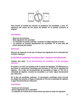 30
Para invertir el sentido de rotación se desplazan las escobillas a unos 15º
eléctricos del centro de los polos del estator en el sentido contrario al
original.
Propiedades:
- Buen par de arranque.
- Mala regulación de velocidad.
- La velocidad se puede controlar, variando el voltaje aplicado al motor.
- La rotación se invierte desplazando las escobillas 15º al otro lado del
centro del polo del estator.
Aplicación:
Prensas de imprenta en las que se desea una regulación de la velocidad del
miembro impulsor.
B) MOTOR DE ARRANQUE POR REPULSIÓN Y MARCHA POR INDUCCIÓN
Existen dos tipos: El de levantamiento de escobillas y el de escobillas
rodantes.
El estator y el rotor son iguales al de un motor de repulsión. Se diferencia en
que tiene un mecanismo centrífugo que funciona al 75% de la velocidad de
régimen. En el tipo de levantamiento de escobillas al llegar al 75% de la
velocidad de régimen, levanta las escobillas y el motor sigue funcionando
por inducción.
En el tipo de escobillas rodantes, el mecanismo centrífugo corto--circuita
las delgas del colector al llegar el inducido al 75% de la velocidad de régimen
y sigue funcionando por inducción.
Propiedades:
- Fuerte par de arranque.
- Buena regulación de la velocidad.
- La rotación se invierte de la misma forma que para el motor de repulsión.
 