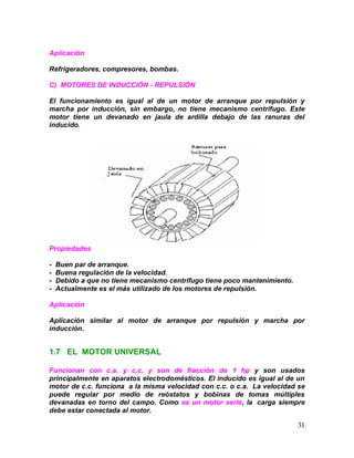 31
Aplicación
Refrigeradores, compresores, bombas.
C) MOTORES DE INDUCCIÓN - REPULSIÓN
El funcionamiento es igual al de un motor de arranque por repulsión y
marcha por inducción, sin embargo, no tiene mecanismo centrífugo. Este
motor tiene un devanado en jaula de ardilla debajo de las ranuras del
inducido.
Propiedades
- Buen par de arranque.
- Buena regulación de la velocidad.
- Debido a que no tiene mecanismo centrífugo tiene poco mantenimiento.
- Actualmente es el más utilizado de los motores de repulsión.
Aplicación
Aplicación similar al motor de arranque por repulsión y marcha por
inducción.
1.7 EL MOTOR UNIVERSAL
Funcionan con c.a. y c.c. y son de fracción de 1 hp y son usados
principalmente en aparatos electrodomésticos. El inducido es igual al de un
motor de c.c. funciona a la misma velocidad con c.c. o c.a. La velocidad se
puede regular por medio de reóstatos y bobinas de tomas múltiples
devanadas en torno del campo. Como es un motor serie, la carga siempre
debe estar conectada al motor.
 
