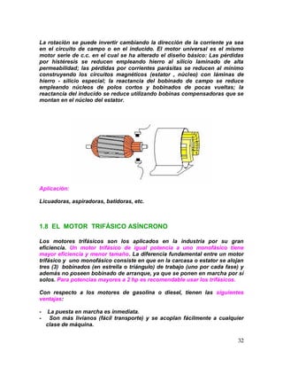 32
La rotación se puede invertir cambiando la dirección de la corriente ya sea
en el circuito de campo o en el inducido. El motor universal es el mismo
motor serie de c.c. en el cual se ha alterado el diseño básico: Las pérdidas
por histéresis se reducen empleando hierro al silicio laminado de alta
permeabilidad; las pérdidas por corrientes parásitas se reducen al mínimo
construyendo los circuitos magnéticos (estator , núcleo) con láminas de
hierro - silicio especial; la reactancia del bobinado de campo se reduce
empleando núcleos de polos cortos y bobinados de pocas vueltas; la
reactancia del inducido se reduce utilizando bobinas compensadoras que se
montan en el núcleo del estator.
Aplicación:
Licuadoras, aspiradoras, batidoras, etc.
1.8 EL MOTOR TRIFÁSICO ASÍNCRONO
Los motores trifásicos son los aplicados en la industria por su gran
eficiencia. Un motor trifásico de igual potencia a uno monofásico tiene
mayor eficiencia y menor tamaño. La diferencia fundamental entre un motor
trifásico y uno monofásico consiste en que en la carcasa o estator se alojan
tres (3) bobinados (en estrella o triángulo) de trabajo (uno por cada fase) y
además no poseen bobinado de arranque, ya que se ponen en marcha por sí
solos. Para potencias mayores a 2 hp es recomendable usar los trifásicos.
Con respecto a los motores de gasolina o diesel, tienen las siguientes
ventajas:
- La puesta en marcha es inmediata.
- Son más livianos (fácil transporte) y se acoplan fácilmente a cualquier
clase de máquina.
 