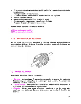 33
- El arranque, parada y control es rápido y efectivo y es posible controlarlo
remotamente.
- Tiene gran potencia de arranque.
- El funcionamiento y servicios de mantenimiento son seguros.
- Operan silenciosamente.
- Mantenimiento es muy poco y su vida es larga.
- Son compactos y ocupan un espacio muy limitado.
- Su costo de operación es más económico.
Dentro de los motores sincrónicos existe el :
a) Motor en jaula de ardilla y
b) Motor con rotor bobinado.
1.8.1 MOTOR EN JAULA DE ARDILLA
Es un motor de inducción que tiene el rotor en jaula de ardilla como los
monofásicos. Existen de jaula de ardilla sencilla y doble. En la figura se
muestra este tipo de rotor.
A) PARTES DEL MOTOR
Las partes del motor, son las siguientes :
- Carcasa : se construye de varias formas según el tamaño del motor; la
base forma parte integral de la carcasa para que el motor descanse bien
asentado sobre su estructura.
- Caja de bornes : Se emplea para conectar los terminales de las bobinas y
concentrar los conductores de alimentación.
- Escudos : Sirven para cerrar el motor y sostener el eje del motor por
medio de sus cojinetes. Se unen a la carcasa por medio de tornillos de
fijación.
 