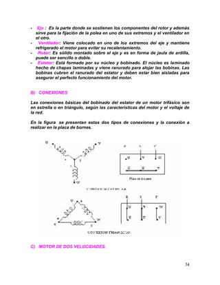 34
- Eje : Es la parte donde se sostienen los componentes del rotor y además
sirve para la fijación de la polea en uno de sus extremos y el ventilador en
el otro.
- Ventilador: Viene colocado en uno de los extremos del eje y mantiene
refrigerado el motor para evitar su recalentamiento.
- Rotor: Es sólido montado sobre el eje y es en forma de jaula de ardilla,
puede ser sencillo o doble.
- Estator: Está formado por su núcleo y bobinado. El núcleo es laminado
hecho de chapas laminadas y viene ranurado para alojar las bobinas. Las
bobinas cubren el ranurado del estator y deben estar bien aisladas para
asegurar el perfecto funcionamiento del motor.
B) CONEXIONES
Las conexiones básicas del bobinado del estator de un motor trifásico son
en estrella o en triángulo, según las características del motor y el voltaje de
la red.
En la figura se presentan estos dos tipos de conexiones y la conexión a
realizar en la placa de bornes.
C) MOTOR DE DOS VELOCIDADES.
 
