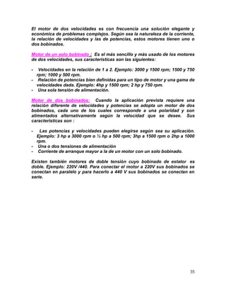 35
El motor de dos velocidades es con frecuencia una solución elegante y
económica de problemas complejos. Según sea la naturaleza de la corriente,
la relación de velocidades y las de potencias, estos motores tienen uno o
dos bobinados.
Motor de un solo bobinado : Es el más sencillo y más usado de los motores
de dos velocidades, sus características son las siguientes:
- Velocidades en la relación de 1 a 2. Ejemplo: 3000 y 1500 rpm; 1500 y 750
rpm; 1000 y 500 rpm.
- Relación de potencias bien definidas para un tipo de motor y una gama de
velocidades dada. Ejemplo: 4hp y 1500 rpm; 2 hp y 750 rpm.
- Una sola tensión de alimentación.
Motor de dos bobinados: Cuando la aplicación prevista requiere una
relación diferente de velocidades y potencias se adopta un motor de dos
bobinados, cada uno de los cuales corresponde a una polaridad y son
alimentados alternativamente según la velocidad que se desee. Sus
características son :
- Las potencias y velocidades pueden elegirse según sea su aplicación.
Ejemplo: 3 hp a 3000 rpm o ½ hp a 500 rpm; 3hp a 1500 rpm o 2hp a 1000
rpm.
- Una o dos tensiones de alimentación
- Corriente de arranque mayor a la de un motor con un solo bobinado.
Existen también motores de doble tensión cuyo bobinado de estator es
doble. Ejemplo: 220V /440. Para conectar el motor a 220V sus bobinados se
conectan en paralelo y para hacerlo a 440 V sus bobinados se conectan en
serie.
 