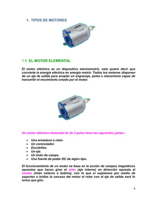 4
1. TIPOS DE MOTORES
1.1 EL MOTOR ELEMENTAL
El motor eléctrico es un dispositivo electromotriz, esto quiere decir que
convierte la energía eléctrica en energía motriz. Todos los motores disponen
de un eje de salida para acoplar un engranaje, polea o mecanismo capaz de
transmitir el movimiento creado por el motor.
Un motor eléctrico elemental dc de 2 polos tiene las siguientes partes :
 Una armadura o rotor.
 Un conmutador.
 Escobillas.
 Un eje.
 Un Imán de campo.
 Una fuente de poder DC de algún tipo.
El funcionamiento de un motor se basa en la acción de campos magnéticos
opuestos que hacen girar el rotor (eje interno) en dirección opuesta al
estator (imán externo o bobina), con lo que si sujetamos por medio de
soportes o bridas la carcasa del motor el rotor con el eje de salida será lo
único que gire.
 