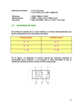 40
Potencia de entrada = 1,73 x E.I cosφ
= 1,73 x 220 x 9,3 x 0,85 = 3008,6 W
Eficiencia = 2238 / 3008,6 = 74,4%
Deslizamiento = (1800 - 1710 )/ 1710 x 100%= 5,3%
Par motor = 746 x HP /RPM = 746 x 3 / 1710 = 1,31 m-kg.
2.2 INVERSIÓN DE GIRO
El sentido de rotación de un motor trifásico se invierte intercambiando dos
fases cualesquiera en los terminales del motor.
Sentido directo Sentido inverso
R → U R→V
S → V S→U
T → W T→W
En la figura se diagrama el control manual de inversión pasando el
conmutador de la posición 1 a la posición 2. Bien entendido es que el
cambio de rotación se hace cuando el motor está parado.
 