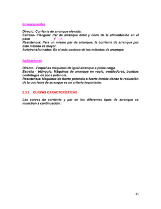 43
Inconvenientes
Directo: Corriente de arranque elevada.
Estrella- triángulo: Par de arranque débil y corte de la alimentación en el
paso Y →∆
Resistencia: Para un mismo par de arranque, la corriente de arranque por
este método es mayor.
Autotransformador: Es el más costoso de los métodos de arranque.
Aplicaciones
Directo: Pequeñas máquinas de igual arranque a plena carga.
Estrella - triángulo: Máquinas de arranque en vacío, ventiladores, bombas
centrífugas de poca potencia.
Resistencia: Máquinas de fuerte potencia o fuerte inercia donde la reducción
de la corriente de arranque es un criterio importante.
2.3.2 CURVAS CARACTERÍSTICAS
Las curvas de corriente y par en los diferentes tipos de arranque se
muestran a continuación :
 