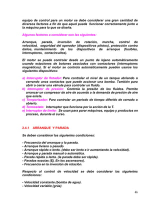 46
equipo de control para un motor se debe considerar una gran cantidad de
diversos factores a fin de que aquel pueda funcionar correctamente junto a
la máquina para la que se diseña.
Algunos factores a considerar son las siguientes:
Arranque, parada, inversión de rotación, marcha, control de
velocidad, seguridad del operador (dispositivos pilotos), protección contra
daños, mantenimiento de los dispositivos de arranque (fusibles,
interruptores, cortacircuitos).
El motor se puede controlar desde un punto de lejano automáticamente
usando estaciones de botones asociados con contactores (interruptores
magnéticos). Si el motor se controla automáticamente pueden usarse los
siguientes dispositivos:
a) Interruptor de flotador: Para controlar el nivel de un tanque abriendo o
cerrando unos contactos que puede accionar una bomba. También para
abrir o cerrar una válvula para controlar un fluido.
b) Interruptor de presión: Controla la presión de los fluidos. Permite
arrancar un compresor de aire de acuerdo a la demanda de presión de aire
que exista.
c) Temporizador: Para controlar un periodo de tiempo diferido de cerrado o
abierto.
d) Termostato: Interruptor que funciona por la acción de la T.
e) Interruptor de límite: Se usan para parar máquinas, equipo y productos en
proceso, durante el curso.
2.4.1 ARRANQUE Y PARADA
Se deben considerar las siguientes condiciones:
- Frecuencia del arranque y la parada.
- Arranque liviano o pesado
- Arranque rápido o lento. (debe ser lento e ir aumentando la velocidad).
- Arranque y parada manual o automática.
- Parada rápida o lenta. (la parada debe ser rápida).
- Paradas exactas (Ej. En los ascensores).
- Frecuencia en la inversión de rotación.
Respecto al control de velocidad se debe considerar las siguientes
condiciones:
- Velocidad constante (bomba de agua).
- Velocidad variable (grúa)
 
