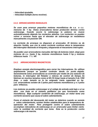 47
- Velocidad ajustable.
- Velocidad múltiple (torno revolver).
2.4.2 ARRANCADORES MANUALES
Se usan para arrancar pequeños motores monofásicos de c.a. o c.c.
menores de 1 hp. Estos arrancadores tienen protección térmica contra
sobrecarga. Cuando ocurre la sobrecarga la palanca se mueve
automáticamente dejando los contactos abiertos. Los contactos no pueden
volver a cerrarse hasta que el elevador de sobrecarga se restablezca
manualmente a la posición ON.
La corriente de arranque no disparará al arrancador. El térmico es de
aleación fusible, que con la sobre corriente continua eleva la temperatura
del interruptor liberando el trinquete y disparando el mecanismo interruptor.
Se pueden usar arrancadores manuales del tipo de botones (start, stop) para
motores de c.c. hasta 2 hp, motores monofásicos hasta 5 hp y motores
trifásicos hasta 7 ½ HP.
2.4.3 ARRANCADORES MAGNETICOS
Emplean energía electromagnética para cerrar los interruptores. Se utilizan
ampliamente porque se pueden controlar desde un punto alejado.
Generalmente estos arrancadores se controlan por medio de una estación de
botones, in interruptor del flotador o relevos de control de tiempo. Se
fabrican en muchos tamaños como el 00 (10 Amp) hasta el tamaño 8 de 1350
Amp. a cada tamaño se le ha asignado cierta capacidad en hp.
Los arrancadores existen de 2 polos para motores monofásicos y e 3 polos
para trifásicos.
Los motores se pueden sobrecargar si el voltaje de entrada está bajo o si se
abre una línea en el sistema polifásico (ya que funcionaría como
monofásico). Bajo cualquier condición de sobrecarga, un motor toma una
corriente excesiva que causa el sobre calentamiento.
Como el aislante del devanando del motor se deteriora cuando se somete
a sobre calentamiento, existen límites establecidos para la temperatura de
operación del motor. Para protegerlo contra el sobre calentamiento
se emplean relevadores de sobrecarga en un arrancador para limitar cierto
valor la cantidad de corriente que toma. Esta es la protección contra
sobrecarga o de marcha.
 