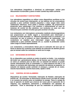 48
Los relevadores (magnéticos o térmicos) se sobrecargan actúan para
desconectar el arrancador y parar el motor cuando hay sobre corriente.
2.4.4 RELEVADORES Y CONTACTORES
Los relevadores magnéticos se utilizan como dispositivos auxiliares en los
circuitos de control para interrupción, en las bobinas de los arrancadores
grandes y para controlar motores pequeños u otras cargas tales como
calefactores eléctricos, luces piloto o señales audibles. No proporcionan
protección para sobrecarga a los motores y ordinariamente se usan en
sistemas de control de dos alambres. Los contactos se usan con más
frecuencia para controlar circuitos que para accionar circuitos.
Los contactores son interruptores accionados mediante electromagnetismo
que proporcionan un medio seguro y conveniente para interrumpir y
conectar circuitos derivados. La diferencia principal entre un contactor y un
arrancador es que el primero no tiene relevadores de sobrecarga. Los
contactores se emplean para interrumpir cargas como alumbrado,
calefacción y para controlar motores de c.a. cuando la protección contra
sobre carga se instala separadamente.
Los contactores y arrancadores tienen para la extensión del arco que se
forma al abrirse los contactos unas bobinas de extensión de alambre grueso
que se montan sobre los contactos en serie con la carga.
2.4.5 ESTACIONES DE BOTONES
Es un dispositivo que controla un motor al oprimir un botón. Los contactos
del botón son generalmente dobles, de tal manera, que al oprimir el botón
se cierra un contacto pero se abre otro. La estación de botones se puede
montar directamente junto al controlador o a cierta distancia de éste si se
desea. La corriente que interrumpe una estación de botones es pequeña. La
estación de botones puede controlar el arranque y parada de un motor,
marcha hacia delante, marcha hacia atrás, rápido o lento.
2.4.6 CONTROL DE DOS ALAMBRES
Dispositivos de control: Termostato, interruptor de flotador, interruptor de
presión etc. El arrancador se desconecta cuando ocurre una falla de voltaje
y se conecta tan pronto como se restablece la energía. Tiene la ventaja de
que el operario no tendrá que arrancar de nuevo para la operación de la
máquina. Los sopladores, extractores y ventiladores son ejemplos de
aplicación. Tiene la desventaja de que los materiales en producción se
 