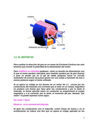 5
1.2 EL MOTOR DC
Para cambiar la dirección de giro en un motor de Corriente Continua tan solo
tenemos que invertir la polaridad de la alimentación del motor.
Para modificar su velocidad podemos variar su tensión de alimentación con
lo que el motor perderá velocidad, pero también perderá par de giro (fuerza)
o para no perder par en el eje de salida podemos hacer un circuito
modulador de anchura de pulsos (pwm) con una salida a transistor de mas o
menos potencia según el motor utilizado.
Si se aplica un voltaje en los bornes de un motor de c.c. circula por los
conductores del inducido una corriente que al estar en un campo magnético
se produce una fuerza que hace girar los conductores y por lo tanto al
inducido, la fuerza ejercida sobre un conductor es proporcional al campo
magnético y a la corriente, por lo tanto, el momento del par, llamado "par
motor" se puede expresar como sigue:
Par motor = Kφ Ia
Donde Ia es la corriente del inducido.
Al girar los conductores con el inducido, cortan líneas de fuerza y en el
arrollamiento se induce una fem que se opone al voltaje aplicado en los
 