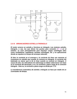 51
2.4.10 ARRANCADORES ESTRELLA-TRIÁNGULO
El motor arranca en estrella y funciona en triángulo. Los motores estrella-
triángulo, o sea, los que tienen los puntos para conexión (Y→∆) en el
exterior, se usan principalmente para impulsar cargas centrífugas tales
como ventiladores, sopladores, bombas centrífugas, etc. y en aplicaciones
donde se requiera un torque de arranque reducido.
Si bien la corriente en el arranque y la corriente de línea son menores al
conectarse en estrella que cuando se conecta en triángulo, la corriente del
bobinado es menor que la de la línea cuando se conecta en triángulo. A
causa de esto, los relevadores de sobrecarga se deben seleccionar con base
en la corriente del devanado y no a la corriente a plena carga de la conexión
triángulo. Esto es, la corriente a plena carga se divide por 1,73.
La transferencia automática de estrella a triángulo se hace por medio de un
controlador de tiempo.
 