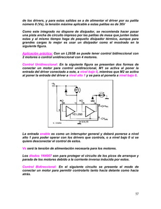 57
de los drivers, y para estas salidas se a de alimentar el driver por su patita
número 8 (Vs), la tensión máxima aplicable a estas patitas es de 36V
Como este integrado no dispone de disipador, se recomienda hacer pasar
una pista ancha de circuito impreso por las patitas de masa que junten todas
estas y al mismo tiempo haga de pequeño disipador térmico, aunque para
grandes cargas lo mejor es usar un disipador como el mostrado en la
siguiente figura.
Aplicación práctica: Con un L293B se puede tener control bidireccional con
2 motores o control unidireccional con 4 motores.
Control Unidireccional: En la siguiente figura se presentan dos formas de
conectar un motor para control unidireccional, M1 se activa al poner la
entrada del driver conectado a este, a nivel bajo 0, mientras que M2 se activa
al poner la entrada del driver a nivel alto 1 y se para al ponerla a nivel bajo 0.
La entrada enable es como un interruptor general y deberá ponerse a nivel
alto 1 para poder operar con los drivers que controla, o a nivel bajo 0 si se
quiere desconectar el control de estos.
Vs será la tensión de alimentación necesaria para los motores.
Los diodos 1N4007 son para proteger el circuito de los picos de arranque y
parada de los motores debido a la corriente inversa inducida por estos.
Control Bidireccional: En el siguiente circuito se presenta el modo de
conectar un motor para permitir controlarlo tanto hacia delante como hacia
atrás.
 