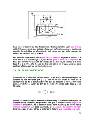 58
Para tener el control de dos direcciones o bidireccional se usan dos drivers
del L293b conectando sus salidas a los polos del motor, entonces podremos
cambiar la polaridad de alimentación del motor con tan solo cambiar de
estado las entradas de los drivers.
Por ejemplo, para que el motor gire hacia la derecha se pone la entrada C a
nivel alto 1 y D a nivel bajo 0 y para hacer girar el motor a la izquierda se
tiene que invertir las señales de entrada de tal manera, la entrada C a nivel
bajo 0 y D a nivel alto 1. Los diodos son como en el caso anterior para
proteger el integrado de corrientes inversas.
3.2 EL SEMICONVERTIDOR
Un control de la velocidad para un motor DC se realiza variando el ángulo de
disparo de los tiristores (T1 y T2) con el fin de variar el valor de la
componente dc de la señal rectificada que se aplicará al motor. Para este
semiconvertidor el valor de DC de la señal de salida esta dado por la
fórmula:
Donde Vm es el valor pico de la señal de entrada y α es el valor del ángulo de
disparo de los tiristores ,asi podemos ver que si tenemos como ángulo de
disparo 0° el valor DC de la señal de salida será máxima y se tendrá así la
máxima velocidad, en caso contrario, si el ángulo de disparo es 180°
tendremos que el valor DC de la señal será 0 (cero) y la velocidad será nula.
 