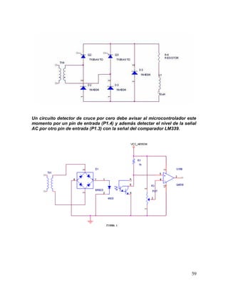 59
Un circuito detector de cruce por cero debe avisar al microcontrolador este
momento por un pin de entrada (P1.4) y además detectar el nivel de la señal
AC por otro pin de entrada (P1.3) con la señal del comparador LM339.
 