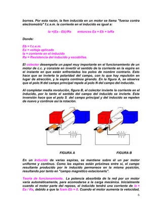 6
bornes. Por esta razón, la fem inducida en un motor se llama "fuerza contra
electromotriz" f.c.e.m. la corriente en el inducido es igual a:
Ia =(Ea - Eb)/Ra entonces Ea = Eb + IaRa
Donde:
Eb = f.c.e.m.
Ea = voltaje aplicado
Ia = corriente en el inducido
Ra = Resistencia del inducido y escobillas.
El colector desempeña un papel muy importante en el funcionamiento de un
motor de c.c. y consiste en invertir el sentido de la corriente en la espira en
el instante en que están enfrentados los polos de nombre contrario. Esto
hace que se invierta la polaridad del campo, con lo que hay repulsión en
lugar de atracción, y la espira continúa girando. En la figura A, se observa
que el polo N del campo principal repele al polo N del campo del inducido.
Al completar media revolución, figura B, el colector invierte la corriente en el
inducido, por lo tanto el sentido del campo del inducido se invierte. Esta
inversión hace que el polo S del campo principal y del inducido se repelen
de nuevo y continúe así la rotación.
FIGURA A FIGURA B
En un inducido de varias espiras, se mantiene sobre él un par motor
uniforme y continuo. Como las espiras están próximas entre sí, el campo
resultante producido por le inducido permanece en la misma posición,
resultando por tanto en "campo magnético estacionario".
Teoría de funcionamiento. La potencia absorbida de la red por un motor
varía automáticamente, para acomodarse a la carga mecánica. Inicialmente
cuando el motor parte del reposo, el inducido tendrá una corriente de Ia =
Ea / Ra, debido a que la fcem Eb = 0. Cuando el motor aumenta la velocidad,
 