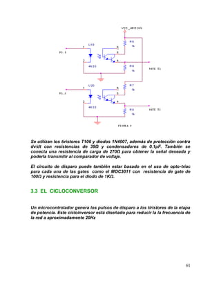 61
Se utilizan los tiristores T106 y diodos 1N4007, además de protección contra
dv/dt con resistencias de 39Ω y condensadores de 0.1μF. También se
conecta una resistencia de carga de 270Ω para obtener la señal deseada y
poderla transmitir al comparador de voltaje.
El circuito de disparo puede también estar basado en el uso de opto-triac
para cada una de las gates como el MOC3011 con resistencia de gate de
100Ω y resistencia para el diodo de 1KΩ.
3.3 EL CICLOCONVERSOR
Un microcontrolador genera los pulsos de disparo a los tiristores de la etapa
de potencia. Este cicloinversor está diseñado para reducir la la frecuencia de
la red a aproximadamente 20Hz
 