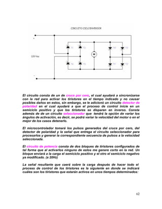 62
El circuito consta de un de cruce por cero, el cual ayudará a sincronizarse
con la red para activar los tiristores en el tiempo indicado y no causar
posibles daños en estos, sin embargo, se le adicionó un circuito detector de
polaridad en el cual ayudará a que el proceso de control inicie en un
semiciclo positivo y que los tiristores se disparen en inverso. Consta
además de de un circuito seleccionador que tendrá la opción de variar los
ángulos de activación, es decir, se podrá variar la velocidad del motor o en el
mejor de los casos detenerlo.
El microcontrolador tomará los pulsos generados del cruce por cero, del
detector de polaridad y la señal que entrega el circuito seleccionador para
procesarlos y generar la correspondiente secuencia de pulsos a la velocidad
seleccionada.
El circuito de potencia consta de dos bloques de tiristores configurados de
tal forma que al activarlos ninguno de estos me genere corto en la red. Un
bloque enviará a la carga el semiciclo positivo y el otro el semiciclo negativo
ya modificado. (a 20Hz)
La señal resultante que caerá sobre la carga después de hacer todo el
proceso de control de los tiristores es la siguiente en donde se indicará
cuáles son los tiristores que estarán activos en unos tiempos determinados:
 