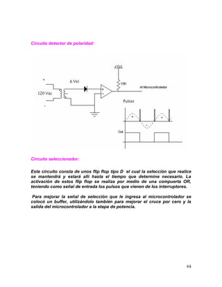 64
Circuito detector de polaridad:
Circuito seleccionador:
Este circuito consta de unos flip flop tipo D el cual la selección que realice
se mantendrá y estará allí hasta el tiempo que determine necesario. La
activación de estos flip flop se realiza por medio de una compuerta OR,
teniendo como señal de entrada los pulsos que vienen de los interruptores.
Para mejorar la señal de selección que le ingresa al microcontrolador se
colocó un buffer, utilizándolo también para mejorar el cruce por cero y la
salida del microcontrolador a la etapa de potencia.
 