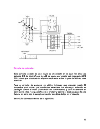 65
Circuito de potencia :
Este circuito consta de una etapa de desacople en la cual me aísla las
señales DC de control con las AC de carga por medio del integrado MOC
3021, en el que suministrara el pulso suficiente sobre la gate del tiristor para
activarlo.
Para el circuito de potencia se utilizo tiristores que manejan hasta 10
Amperios para evitar que corrientes excesivas los destruya. Además se
protegió contra el dv/dt (colocando un condensador y una resistencia en
serie entre ellos y en paralelo con el tiristor) y contra el di/dt (colocando una
bobina en serie con la carga) para evitar posibles daños en el circuito.
El circuito correspondiente es el siguiente:
 