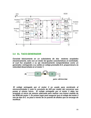 66
3.4 EL TACO-GENERADOR
Consiste básicamente en un subsistema de dos motores acoplados
mecánicamente, esto con un motor de iguales características al controlado,
el cual fue acoplado a su eje mecánicamente comportándose como un
generador, entregando a su salida un voltaje promedio D.C. proporcional a la
velocidad desarrollada en el motor 1.
El voltaje entregado por el motor 2 es usado para enviárselo al
microcontrolador y este lo convierte de A/D por medio del conversor que
posee el mismo micro.. El voltaje entregado por el motor 2 debe ser
acoplado al micro de manera adecuada para realizar una buena medida de
las RPM del motor 1. En primer lugar para asegurar que el voltaje del motor 2
sea de tipo D.C. se pasa a través de un puente de diodos que se encarga de
rectificar.
 