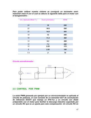 67
Para poder calibrar nuestro sistema se consiguió un tacómetro semi-
industrial clase H con el cual se obtuvo la siguiente tabla para el motor con
el tacogeneratriz :
Vin ( Aplicado Motor 1 ) Vout ( promedio ) RPM
24 18 630
22 16.6 550
20 14.8 505
18 13 440
16 11.2 360
14 9.3 300
12 7.3 240
10 5.25 175
8 2.93 100
7.5 2 75
Circuito acondicionador :
3.5 CONTROL POR PWM
La señal PWM generada por ejemplo por un microcontrolador es aplicada al
circuito de potencia, el cual consiste de un transistor BJT de conmutación
de referencia ECG51 que maneja un tf=0.7us y un circuito con diodo
antiparalelo con el motor para facilitar la descarga inductiva soportado por
un circuito RC que es un ajuste para esta compensación. Un circuito RC en
 