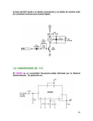 68
la base del BJT ayuda a la rápida conmutación y un diodo de suicheo evita
las corrientes inversas para la parte digital.
3.6 CONVERTIDOR DE F-V
El LM2907 es un convertidor frecuencia-voltaje fabricado por la National
Semiconductor. Su aplicación es :
 