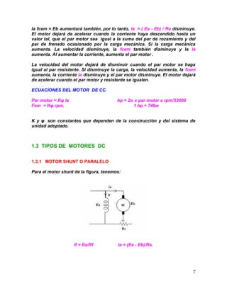 7
la fcem = Eb aumentará también, por lo tanto, Ia = ( Ea - Eb) / Ra disminuye.
El motor dejará de acelerar cuando la corriente haya descendido hasta un
valor tal, que el par motor sea igual a la suma del par de rozamiento y del
par de frenado ocasionado por la carga mecánica. Si la carga mecánica
aumenta. La velocidad disminuye, la fcem también disminuye y la Ia
aumenta. Al aumentar la corriente, aumenta el par motor .
La velocidad del motor dejará de disminuir cuando el par motor se haga
igual al par resistente. Si disminuye la carga, la velocidad aumenta, la fcem
aumenta, la corriente Ia disminuye y el par motor disminuye. El motor dejará
de acelerar cuando el par motor y resistente se igualen.
ECUACIONES DEL MOTOR DE CC.
Par motor = Kφ Ia hp = 2𝝅 x par motor x rpm/33000
Fem = Kφ rpm. 1 hp = 746w
K y φ son constantes que dependen de la construcción y del sistema de
unidad adoptado.
1.3 TIPOS DE MOTORES DC
1.3.1 MOTOR SHUNT O PARALELO
Para el motor shunt de la figura, tenemos:
If = Ea/Rf Ia = (Ea - Eb)/Ra.
 