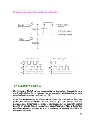 70
Circuito para detectar el sentido de giro del motor:
3.7 TACÓMETRO DIGITAL
Un tacómetro Digital es una herramienta de laboratorio importante para
medir velocidades de los motores con su respectiva visualización, en este
caso la visualización se realiza en un LCD.
El diseño del tacómetro se realizo de tal forma que el control es total por
parte del microcontrolador de tal manera que ahorramos muchos
componentes, conexiones y espacio a comparación a un tacómetro digital
basado en diseño lógico (contadores, decodificadores, PLL, y bastantes
elementos pasivos), además de que el consumo de energía se reduce de
manera significativa.
 
