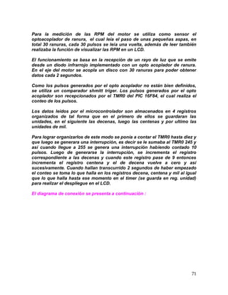 71
Para la medición de las RPM del motor se utiliza como sensor el
optoacoplador de ranura, el cual leía el paso de unas pequeñas aspas, en
total 30 ranuras, cada 30 pulsos se leía una vuelta, además de leer también
realizaba la función de visualizar las RPM en un LCD.
El funcionamiento se basa en la recepción de un rayo de luz que se emite
desde un diodo infrarrojo implementado con un opto acoplador de ranura.
En el eje del motor se acopla un disco con 30 ranuras para poder obtener
datos cada 2 segundos.
Como los pulsos generados por el opto acoplador no están bien definidos,
se utiliza un comparador shmitt triger. Los pulsos generados por el opto
acoplador son recepcionados por el TMR0 del PIC 16F84, el cual realiza el
conteo de los pulsos.
Los datos leídos por el microcontrolador son almacenados en 4 registros
organizados de tal forma que en el primero de ellos se guardaran las
unidades, en el siguiente las decenas, luego las centenas y por ultimo las
unidades de mil.
Para lograr organizarlos de este modo se ponía a contar el TMR0 hasta diez y
que luego se generara una interrupción, es decir se le sumaba al TMR0 245 y
así cuando llegue a 255 se genera una interrupción habiendo contado 10
pulsos. Luego de generarse la interrupción, se incrementa el registro
correspondiente a las decenas y cuando este registro pase de 9 entonces
incrementa el registro centena y el de decena vuelve a cero y así
sucesivamente. Cuando hallan transcurrido 2 segundos de haber empezado
el conteo se toma lo que halla en los registros decena, centena y mil al igual
que lo que halla hasta ese momento en el timer (se guarda en reg. unidad)
para realizar el despliegue en el LCD.
El diagrama de conexión se presenta a continuación :
 