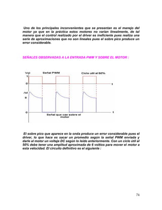 74
Uno de los principales inconvenientes que se presentan es el manejo del
motor ya que en la práctica estos motores no varían linealmente, de tal
manera que el control realizado por el driver es ineficiente pues realiza una
serie de aproximaciones que no son lineales pues el sobre pico produce un
error considerable.
SEÑALES OBSERVADAS A LA ENTRADA PWM Y SOBRE EL MOTOR :
El sobre pico que aparece en la onda produce un error considerable pues el
driver, lo que hace es sacar un promedio según la señal PWM enviada y
darle al motor un voltaje DC según lo leído anteriormente. Con un ciclo útil al
50% debe tener una amplitud aproximada de 6 voltios para mover el motor a
esta velocidad. El circuito definitivo es el siguiente :
 