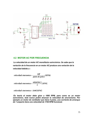 75
4.2 MOTOR AC POR FRECUENCIA
La velocidad de un motor AC monofásico asincrónico. Se sabe que la
variación de la frecuencia en un motor AC produce una variación de la
velocidad debido a :
En teoría el motor debe girar a 1800 RPM, pero como es un motor
asincrónico, éste nunca podrá alcanzar la velocidad de sincronismo. Por
ejemplo un motor de ventilador que tiene 4 polos, una corriente de arranque
de 1 amperio tiene una velocidad de 1700 RPM funcional.
 