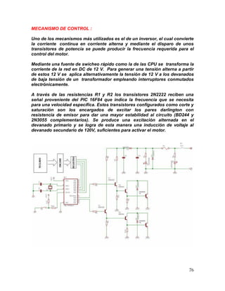 76
MECANISMO DE CONTROL :
Uno de los mecanismos más utilizados es el de un inversor, el cual convierte
la corriente continua en corriente alterna y mediante el disparo de unos
transistores de potencia se puede producir la frecuencia requerida para el
control del motor.
Mediante una fuente de swicheo rápido como la de las CPU se transforma la
corriente de la red en DC de 12 V. Para generar una tensión alterna a partir
de estos 12 V se aplica alternativamente la tensión de 12 V a los devanados
de baja tensión de un transformador empleando interruptores conmutados
electrónicamente.
A través de las resistencias R1 y R2 los transistores 2N2222 reciben una
señal proveniente del PIC 16F84 que indica la frecuencia que se necesita
para una velocidad especifica. Estos transistores configurados como corte y
saturación son los encargados de excitar los pares darlington con
resistencia de emisor para dar una mayor estabilidad al circuito (BD244 y
2N3055 complementarios). Se produce una excitación alternada en el
devanado primario y se logra de esta manera una inducción de voltaje al
devanado secundario de 120V, suficientes para activar el motor.
 
