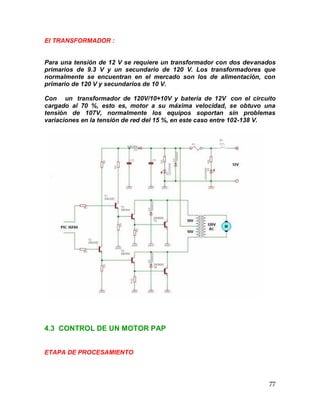 77
El TRANSFORMADOR :
Para una tensión de 12 V se requiere un transformador con dos devanados
primarios de 9.3 V y un secundario de 120 V. Los transformadores que
normalmente se encuentran en el mercado son los de alimentación, con
primario de 120 V y secundarios de 10 V.
Con un transformador de 120V/10+10V y batería de 12V con el circuito
cargado al 70 %, esto es, motor a su máxima velocidad, se obtuvo una
tensión de 107V, normalmente los equipos soportan sin problemas
variaciones en la tensión de red del 15 %, en este caso entre 102-138 V.
4.3 CONTROL DE UN MOTOR PAP
ETAPA DE PROCESAMIENTO
 