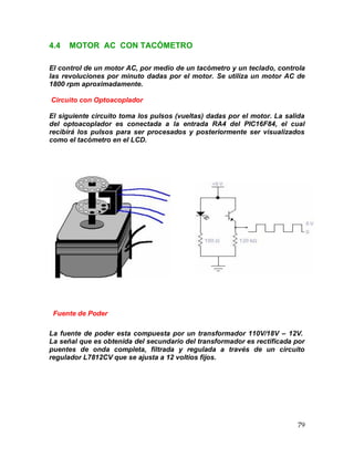 79
4.4 MOTOR AC CON TACÓMETRO
El control de un motor AC, por medio de un tacómetro y un teclado, controla
las revoluciones por minuto dadas por el motor. Se utiliza un motor AC de
1800 rpm aproximadamente.
Circuito con Optoacoplador
El siguiente circuito toma los pulsos (vueltas) dadas por el motor. La salida
del optoacoplador es conectada a la entrada RA4 del PIC16F84, el cual
recibirá los pulsos para ser procesados y posteriormente ser visualizados
como el tacómetro en el LCD.
Fuente de Poder
La fuente de poder esta compuesta por un transformador 110V/18V – 12V.
La señal que es obtenida del secundario del transformador es rectificada por
puentes de onda completa, filtrada y regulada a través de un circuito
regulador L7812CV que se ajusta a 12 voltios fijos.
 