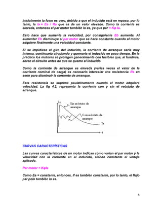 8
Inicialmente la fcem es cero, debido a que el inducido está en reposo, por lo
tanto, la Ia = Ea / Ra que es de un valor elevado. Como la corriente es
elevada, entonces el par motor también lo es, ya que par = Kφ Ia.
Esto hace que aumente la velocidad, por consiguiente Eb aumenta. Al
aumentar Eb disminuye el par motor que se hace constante cuando el motor
adquiere finalmente una velocidad constante.
Si se impidiese el giro del inducido, la corriente de arranque sería muy
intensa, continuaría circulando y quemaría el inducido en poco tiempo. En la
práctica los motores se protegen generalmente con fusibles que, al fundirse,
abren el circuito antes de que se queme el inducido.
Como la corriente de arranque es elevada (varias veces el valor de la
corriente nominal de carga) es necesario intercalar una resistencia Rs en
serie para disminuir la corriente de arranque.
Esta resistencia se suprime paulatinamente cuando el motor adquiere
velocidad. La fig 4.2. representa la corriente con y sin el reóstato de
arranque.
CURVAS CARACTERÍSTICAS
Las curvas características de un motor indican como varían el par motor y la
velocidad con la corriente en el inducido, siendo constante el voltaje
aplicado.
Par motor = KφIa
Como Ea = constante, entonces, If es también constante, por lo tanto, el flujo
par polo también lo es.
 