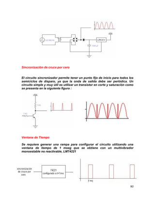 80
Sincronización de cruce por cero
El circuito sincronizador permite tener un punto fijo de inicio para todos los
semiciclos de disparo, ya que la onda de salida debe ser periódica. Un
circuito simple y muy útil es utilizar un transistor en corte y saturación como
se presenta en la siguiente figura :
Ventana de Tiempo
Se requiere generar una rampa para configurar el circuito utilizando una
ventana de tiempo de 1 mseg que se obtiene con un multivibrador
monoestable no reactivable, LM74221
 
