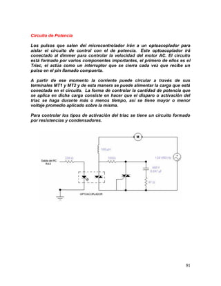 81
Circuito de Potencia
Los pulsos que salen del microcontrolador irán a un optoacoplador para
aislar el circuito de control con el de potencia. Este optoacoplador irá
conectado al dimmer para controlar la velocidad del motor AC. El circuito
está formado por varios componentes importantes, el primero de ellos es el
Triac, el actúa como un interruptor que se cierra cada vez que recibe un
pulso en el pin llamado compuerta.
A partir de ese momento la corriente puede circular a través de sus
terminales MT1 y MT2 y de esta manera se puede alimentar la carga que está
conectada en el circuito. La forma de controlar la cantidad de potencia que
se aplica en dicha carga consiste en hacer que el disparo o activación del
triac se haga durante más o menos tiempo, así se tiene mayor o menor
voltaje promedio aplicado sobre la misma.
Para controlar los tipos de activación del triac se tiene un circuito formado
por resistencias y condensadores.
 