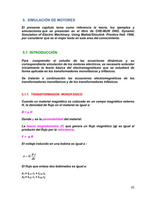 82
5. SIMULACIÓN DE MOTORES
El presente capítulo toma como referencia la teoría, los ejemplos y
simulaciones que se presentan en el libro de CHE-MUN ONG. Dynamic
Simulation of Electric Machinary. Using Matlab/Simulink. Prentice Hall. 1998,
por considerer que es el major texto en esta area del conocimiento.
5.1 INTRODUCCIÓN
Para comprender el estudio de las ecuaciones dinámicas y su
correspondiente simulación de los motores eléctricos, es necesario entender
inicialmente la teoría básica del electromagnetismo que se estudiará de
forma aplicada en los transformadores monofásicos y trifásicos.
Se tratarán a continuación las ecuaciones electromagnéticas de los
transformadores monofásicos y de los transformadores trifásicos.
5.1.1 TRANSFORMADOR MONOFÁSICO
Cuando un material magnético es colocado en un campo magnético externo
H, la densidad de flujo en el material es igual a:
B = μ H
Donde μ es la permeabilidad del material.
La fuerza magnetomotriz (F) que genera un flujo magnético (φ) es igual al
producto del flujo por la reluctancia.
F = φ R
El voltaje inducido en una bobina es igual a :
El flujo que enlaza dos bobinados es igual a:
λ1 = L11 i1 + L12 i2
λ2 = L21 i1 + L22 i2
 
